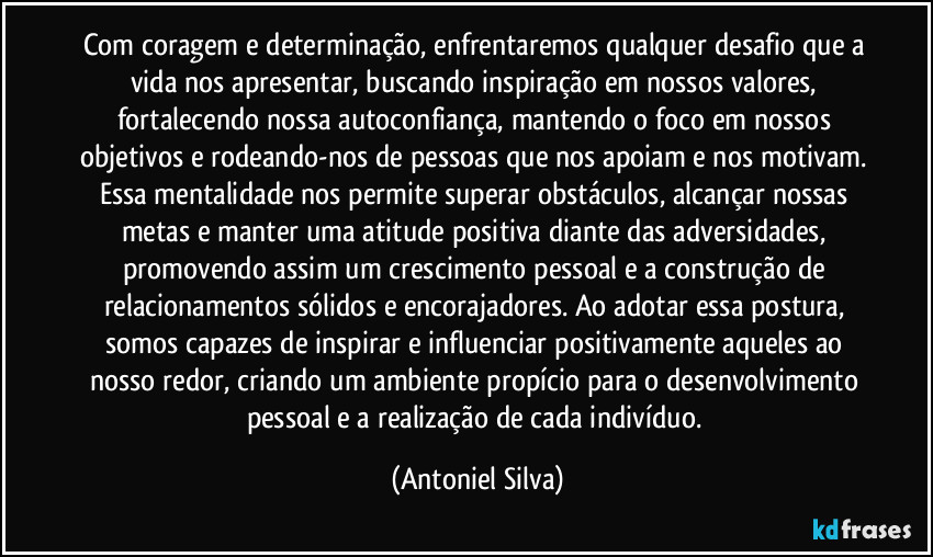 Com coragem e determinação, enfrentaremos qualquer desafio que a vida nos apresentar, buscando inspiração em nossos valores, fortalecendo nossa autoconfiança, mantendo o foco em nossos objetivos e rodeando-nos de pessoas que nos apoiam e nos motivam. Essa mentalidade nos permite superar obstáculos, alcançar nossas metas e manter uma atitude positiva diante das adversidades, promovendo assim um crescimento pessoal e a construção de relacionamentos sólidos e encorajadores. Ao adotar essa postura, somos capazes de inspirar e influenciar positivamente aqueles ao nosso redor, criando um ambiente propício para o desenvolvimento pessoal e a realização de cada indivíduo. (Antoniel Silva)