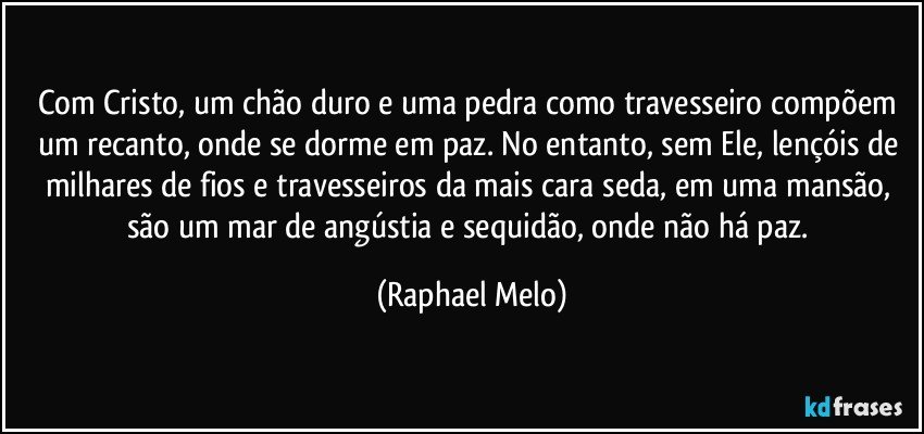 Com Cristo, um chão duro e uma pedra como travesseiro compõem um recanto, onde se dorme em paz. No entanto, sem Ele, lençóis de milhares de fios e travesseiros da mais cara seda, em uma mansão, são um mar de angústia e sequidão, onde não há paz. (Raphael Melo)