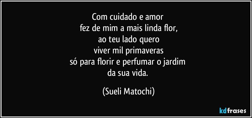 Com cuidado e amor 
fez de mim a mais linda flor,
ao teu lado quero
viver mil primaveras
só para florir e perfumar o jardim 
da sua vida. (Sueli Matochi)