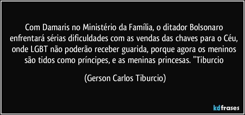 Com Damaris no Ministério da Família, o ditador Bolsonaro enfrentará sérias dificuldades com as vendas das chaves para o Céu, onde LGBT não poderão receber guarida, porque agora os meninos são tidos como príncipes, e as meninas princesas. "Tiburcio (Gerson Carlos Tiburcio)