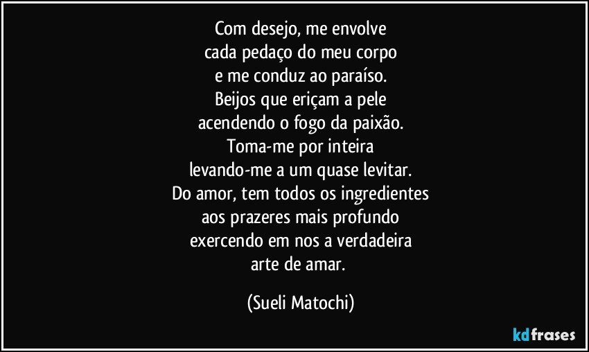 Com desejo, me envolve
cada pedaço do meu corpo
e me conduz ao paraíso.
Beijos que eriçam a pele
acendendo o fogo da paixão.
Toma-me por inteira
levando-me a um quase levitar.
Do amor, tem todos os ingredientes
aos prazeres mais profundo
exercendo em nos a verdadeira
arte de amar. (Sueli Matochi)