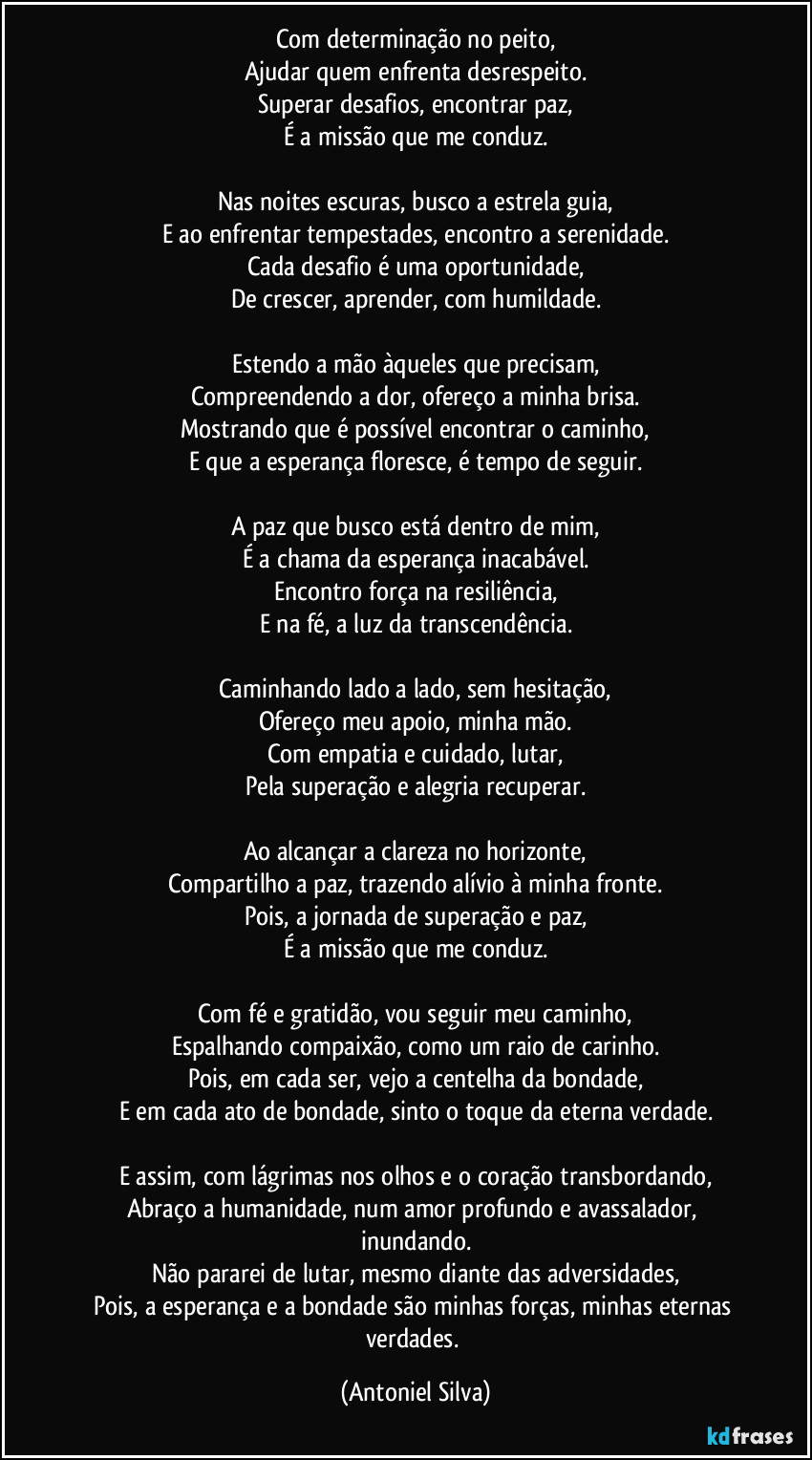 Com determinação no peito,
Ajudar quem enfrenta desrespeito.
Superar desafios, encontrar paz,
É a missão que me conduz.

Nas noites escuras, busco a estrela guia,
E ao enfrentar tempestades, encontro a serenidade.
Cada desafio é uma oportunidade,
De crescer, aprender, com humildade.

Estendo a mão àqueles que precisam,
Compreendendo a dor, ofereço a minha brisa.
Mostrando que é possível encontrar o caminho,
E que a esperança floresce, é tempo de seguir.

A paz que busco está dentro de mim,
É a chama da esperança inacabável.
Encontro força na resiliência,
E na fé, a luz da transcendência.

Caminhando lado a lado, sem hesitação,
Ofereço meu apoio, minha mão.
Com empatia e cuidado, lutar,
Pela superação e alegria recuperar.

Ao alcançar a clareza no horizonte,
Compartilho a paz, trazendo alívio à minha fronte.
Pois, a jornada de superação e paz,
É a missão que me conduz.

Com fé e gratidão, vou seguir meu caminho,
Espalhando compaixão, como um raio de carinho.
Pois, em cada ser, vejo a centelha da bondade,
E em cada ato de bondade, sinto o toque da eterna verdade.

E assim, com lágrimas nos olhos e o coração transbordando,
Abraço a humanidade, num amor profundo e avassalador, inundando.
Não pararei de lutar, mesmo diante das adversidades,
Pois, a esperança e a bondade são minhas forças, minhas eternas verdades. (Antoniel Silva)