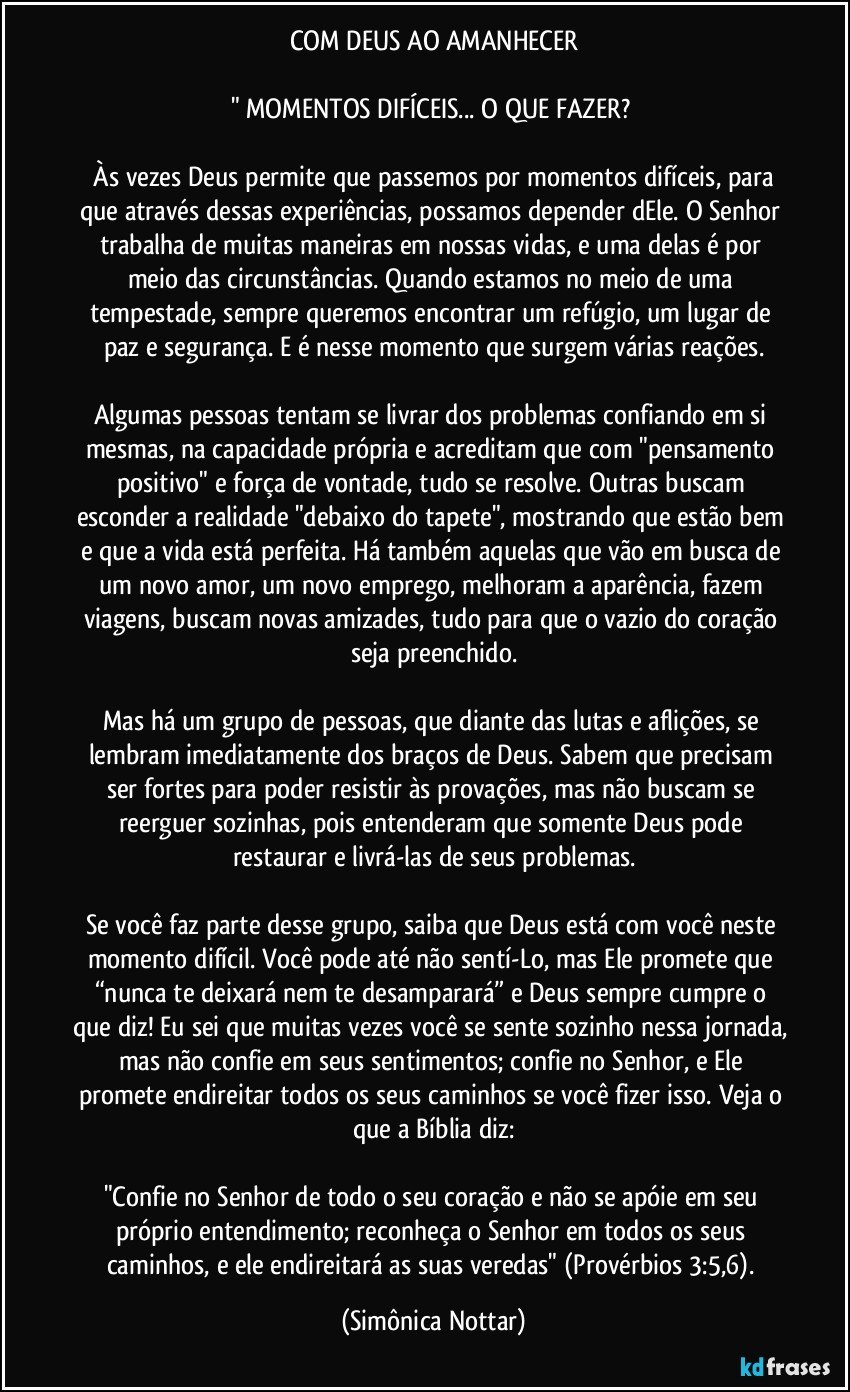 COM DEUS AO AMANHECER

" MOMENTOS DIFÍCEIS... O QUE FAZER? 

 Às vezes Deus permite que passemos por momentos difíceis, para que através dessas experiências, possamos depender dEle. O Senhor trabalha de muitas maneiras em nossas vidas, e uma delas é por meio das circunstâncias. Quando estamos no meio de uma tempestade, sempre queremos encontrar um refúgio, um lugar de paz e segurança. E é nesse momento que surgem várias reações.
⠀
Algumas pessoas tentam se livrar dos problemas confiando em si mesmas, na capacidade própria e acreditam que com "pensamento positivo" e força de vontade, tudo se resolve. Outras buscam esconder a realidade "debaixo do tapete", mostrando que estão bem e que a vida está perfeita. Há também aquelas que vão em busca de um novo amor, um novo emprego, melhoram a aparência, fazem viagens, buscam novas amizades, tudo para que o vazio do coração seja preenchido.
⠀
Mas há um grupo de pessoas, que diante das lutas e aflições, se lembram imediatamente dos braços de Deus. Sabem que precisam ser fortes para poder resistir às provações, mas não buscam se reerguer sozinhas, pois entenderam que somente Deus pode restaurar e livrá-las de seus problemas.
⠀
Se você faz parte desse grupo, saiba que Deus está com você neste momento difícil. Você pode até não sentí-Lo, mas Ele promete que “nunca te deixará nem te desamparará” e Deus sempre cumpre o que diz! Eu sei que muitas vezes você se sente sozinho nessa jornada, mas não confie em seus sentimentos; confie no Senhor, e Ele promete endireitar todos os seus caminhos se você fizer isso. Veja o que a Bíblia diz:
⠀
"Confie no Senhor de todo o seu coração e não se apóie em seu próprio entendimento; reconheça o Senhor em todos os seus caminhos, e ele endireitará as suas veredas" (Provérbios 3:5,6). (Simônica Nottar)