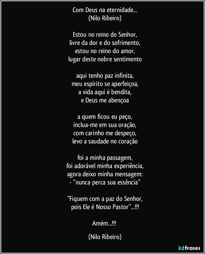 Com Deus na eternidade...
(Nilo Ribeiro)

Estou no reino do Senhor,
livre da dor e do sofrimento,
estou no reino do amor,
lugar deste nobre sentimento

aqui tenho paz infinita,
meu espírito se aperfeiçoa,
a vida aqui é bendita,
e Deus me abençoa

a quem ficou eu peço,
inclua-me em sua oração,
com carinho me despeço,
levo a saudade no coração

foi a minha passagem,
foi adorável minha experiência,
agora deixo minha mensagem:
- “nunca perca sua essência”

“Fiquem com a paz do Senhor,
pois Ele é Nosso Pastor”...!!!

Amém...!!! (Nilo Ribeiro)