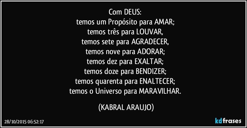 Com DEUS: 
temos um Propósito para AMAR; 
temos três para LOUVAR, 
temos sete para AGRADECER, 
temos nove para ADORAR; 
temos dez para EXALTAR; 
temos doze para BENDIZER; 
temos quarenta para ENALTECER; 
temos o Universo para MARAVILHAR. (KABRAL ARAUJO)