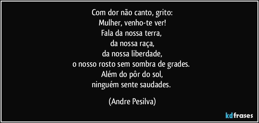 Com dor não canto, grito:
Mulher, venho-te ver!
Fala da nossa terra, 
da nossa raça,
da nossa liberdade,
o nosso rosto sem sombra de grades. 
Além do pôr do sol,
ninguém sente saudades. (Andre Pesilva)