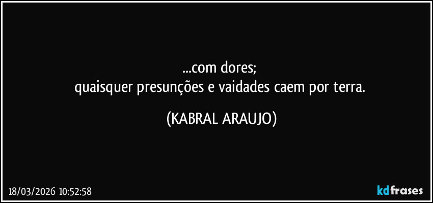 ...com dores; 
quaisquer presunções e vaidades caem por terra. (KABRAL ARAUJO)
