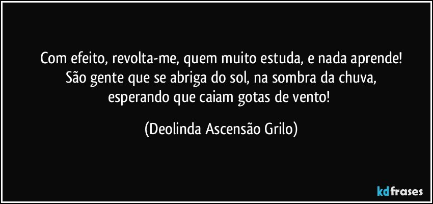 Com efeito, revolta-me, quem muito estuda, e nada aprende!
São gente que se abriga do sol, na sombra da chuva,
esperando que caiam gotas de vento! (Deolinda Ascensão Grilo)