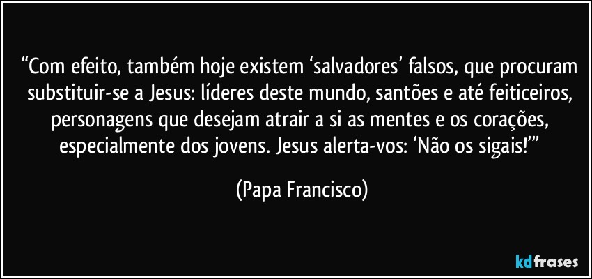 “Com efeito, também hoje existem ‘salvadores’ falsos, que procuram substituir-se a Jesus: líderes deste mundo, santões e até feiticeiros, personagens que desejam atrair a si as mentes e os corações, especialmente dos jovens. Jesus alerta-vos: ‘Não os sigais!’” (Papa Francisco)