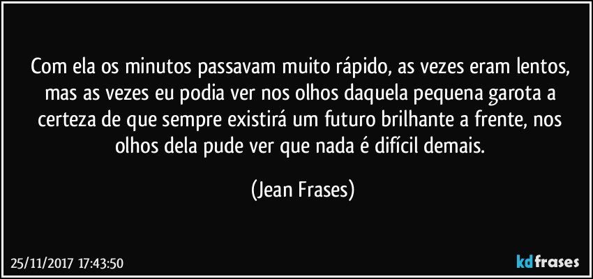 Com ela os minutos passavam muito rápido, as vezes eram lentos, mas as vezes eu podia ver nos olhos daquela pequena garota a certeza de que sempre existirá um futuro brilhante a frente, nos olhos dela pude ver que nada é difícil demais. (Jean Frases)