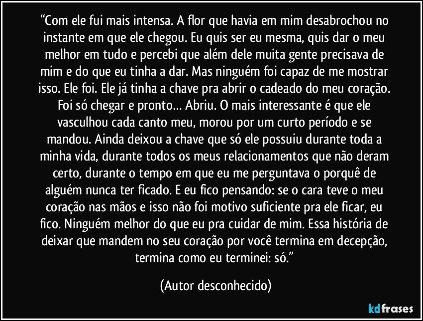 “Com ele fui mais intensa. A flor que havia em mim desabrochou no instante em que ele chegou. Eu quis ser eu mesma, quis dar o meu melhor em tudo e percebi que além dele muita gente precisava de mim e do que eu tinha a dar. Mas ninguém foi capaz de me mostrar isso. Ele foi. Ele já tinha a chave pra abrir o cadeado do meu coração. Foi só chegar e pronto… Abriu. O mais interessante é que ele vasculhou cada canto meu, morou por um curto período e se mandou. Ainda deixou a chave que só ele possuiu durante toda a minha vida, durante todos os meus relacionamentos que não deram certo, durante o tempo em que eu me perguntava o porquê de alguém nunca ter ficado. E eu fico pensando: se o cara teve o meu coração nas mãos e isso não foi motivo suficiente pra ele ficar, eu fico. Ninguém melhor do que eu pra cuidar de mim. Essa história de deixar que mandem no seu coração por você termina em decepção, termina como eu terminei: só.” (Autor desconhecido)