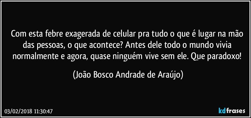 Com esta febre exagerada de celular pra tudo o que é lugar na mão das pessoas, o que acontece? Antes dele todo o mundo vivia normalmente e agora, quase ninguém vive sem ele. Que paradoxo! (João Bosco Andrade de Araújo)