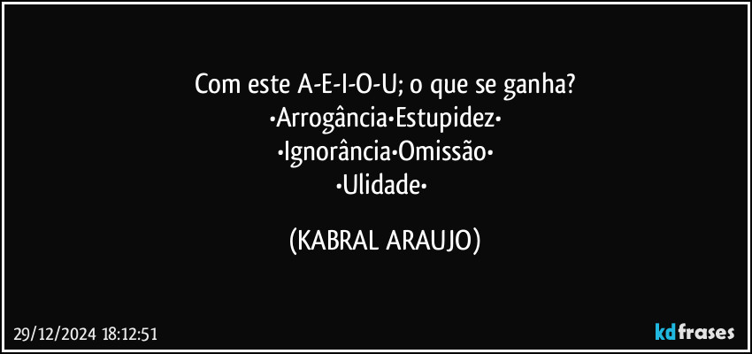 Com este A-E-I-O-U; o que se ganha?
•Arrogância•Estupidez•
•Ignorância•Omissão•
•Ulidade• (KABRAL ARAUJO)