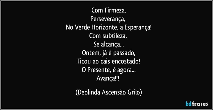 Com Firmeza,
Perseverança, 
No Verde Horizonte, a Esperança!
Com subtileza, 
Se alcança...
Ontem, já é passado,
Ficou ao cais encostado!
O Presente, é agora...
Avança!!! (Deolinda Ascensão Grilo)