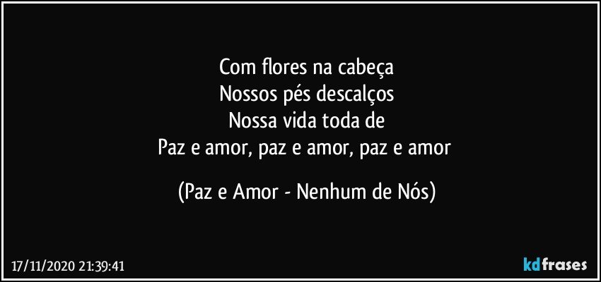 Com flores na cabeça
Nossos pés descalços
Nossa vida toda de
Paz e amor, paz e amor, paz e amor (Paz e Amor - Nenhum de Nós)