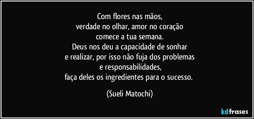 Com flores nas mãos,
verdade no olhar, amor no coração
comece a tua semana.
Deus nos deu a capacidade de sonhar
e realizar, por isso não fuja dos problemas
 e responsabilidades,
faça deles os ingredientes para o sucesso. (Sueli Matochi)