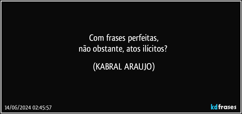 Com frases perfeitas,
não obstante, atos ilícitos? (KABRAL ARAUJO)