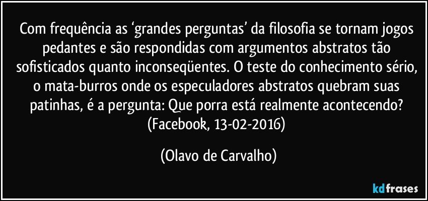 Com frequência as ‘grandes perguntas’ da filosofia se tornam jogos pedantes e são respondidas com argumentos abstratos tão sofisticados quanto inconseqüentes. O teste do conhecimento sério, o mata-burros onde os especuladores abstratos quebram suas patinhas, é a pergunta: Que porra está realmente acontecendo? (Facebook, 13-02-2016) (Olavo de Carvalho)