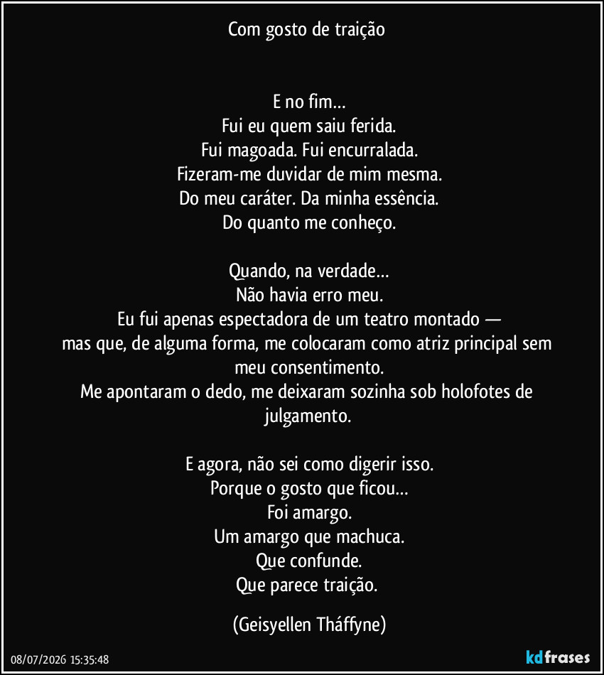 Com gosto de traição 


E no fim…
Fui eu quem saiu ferida.
Fui magoada. Fui encurralada.
Fizeram-me duvidar de mim mesma.
Do meu caráter. Da minha essência.
Do quanto me conheço.

Quando, na verdade…
Não havia erro meu.
Eu fui apenas espectadora de um teatro montado —
mas que, de alguma forma, me colocaram como atriz principal sem meu consentimento.
Me apontaram o dedo, me deixaram sozinha sob holofotes de julgamento.

E agora, não sei como digerir isso.
Porque o gosto que ficou…
Foi amargo.
Um amargo que machuca.
Que confunde.
Que parece traição. (Geisyellen Tháffyne)