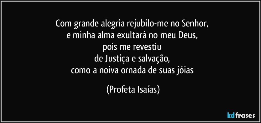 Com grande alegria rejubilo-me no Senhor, 
e minha alma exultará no meu Deus, 
pois me revestiu 
de Justiça e salvação, 
como a noiva ornada de suas jóias (Profeta Isaías)