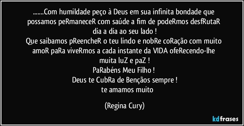 ...Com humildade peço à   Deus em sua infinita bondade que   possamos  peRmaneceR  com saúde a fim de podeRmos desfRutaR  dia a dia ao seu lado !
Que  saibamos pReencheR o teu lindo  e nobRe   coRação com muito amoR  paRa viveRmos a cada instante da  VIDA ofeRecendo-lhe  muita luZ e paZ !
PaRabéns Meu Filho ! 
Deus te CubRa de Bençãos sempre !
               te amamos muito (Regina Cury)