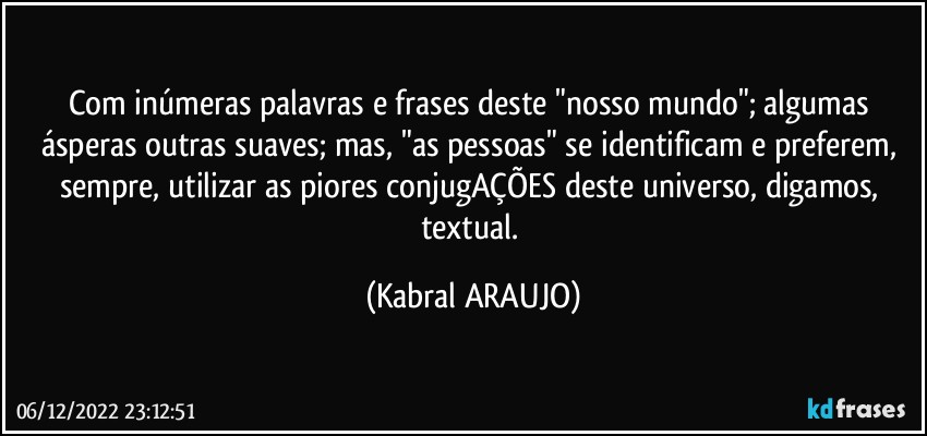 Com inúmeras palavras e frases deste "nosso mundo"; algumas ásperas outras suaves; mas, "as pessoas" se identificam e preferem, sempre, utilizar as piores conjugAÇÕES deste universo, digamos, textual. (KABRAL ARAUJO)