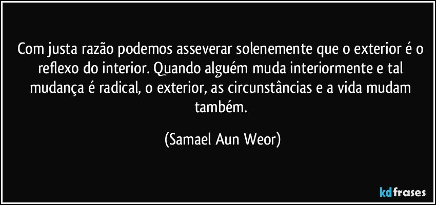 Com justa razão podemos asseverar solenemente que o exterior é o reflexo do interior. Quando alguém muda interiormente e tal mudança é radical, o exterior, as circunstâncias e a vida mudam também. (Samael Aun Weor)