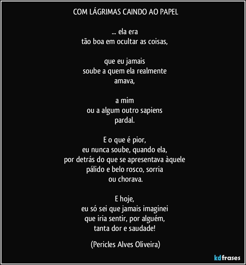 COM LÁGRIMAS CAINDO AO PAPEL

... ela era 
tão boa em ocultar as coisas, 

que eu jamais 
soube a quem ela realmente 
amava, 

a mim 
ou a algum outro sapiens 
pardal. 

E o que é pior, 
eu nunca soube, quando ela, 
por detrás do que se apresentava àquele 
pálido e belo rosco, sorria 
ou chorava.

E hoje, 
eu só sei que jamais imaginei 
que iria sentir, por alguém, 
tanta dor e saudade! (Pericles Alves Oliveira)