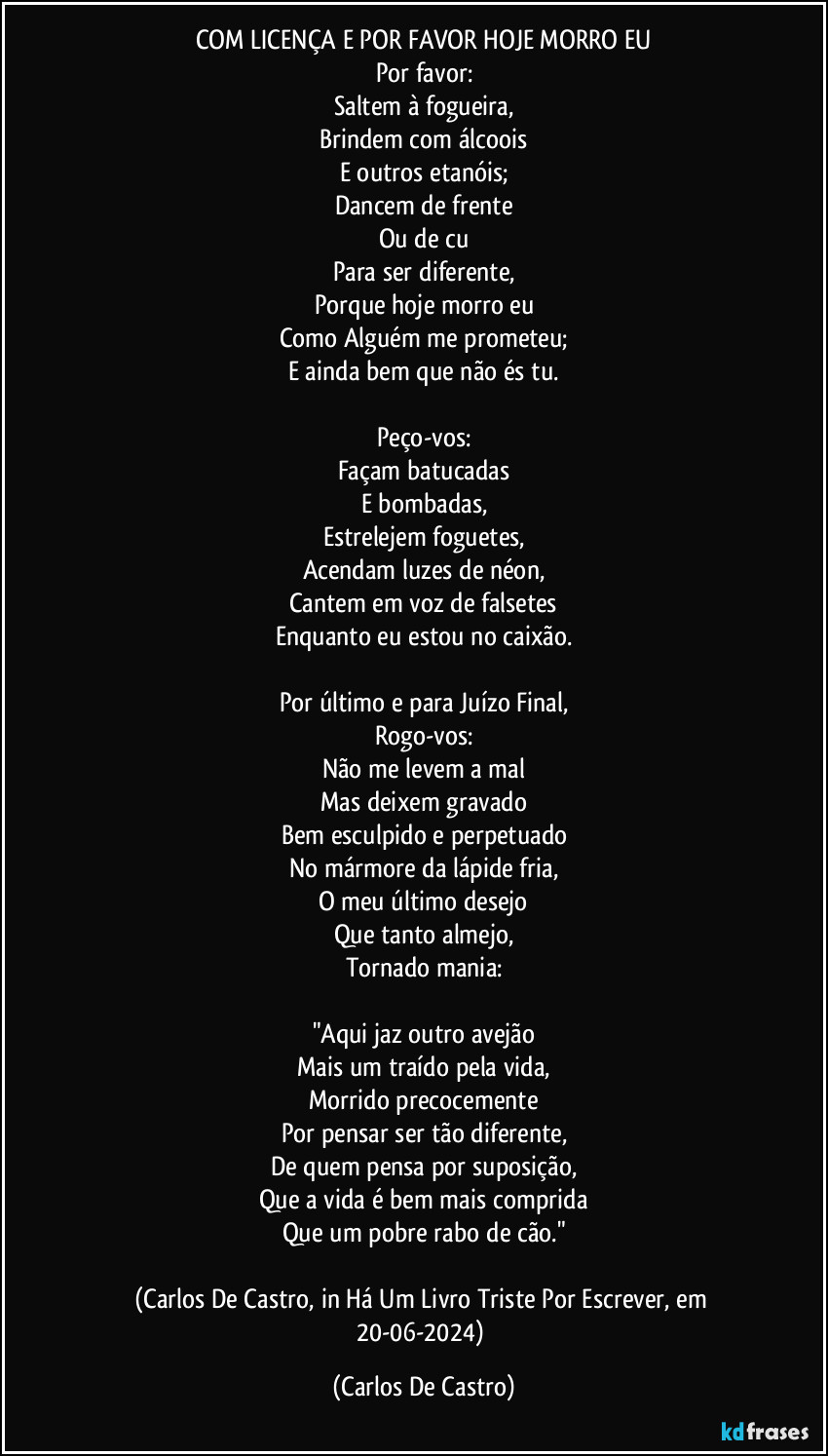 COM LICENÇA E POR FAVOR HOJE MORRO EU
Por favor:
Saltem à fogueira,
Brindem com álcoois
E outros etanóis;
Dancem de frente
Ou de cu
Para ser diferente,
Porque hoje morro eu
Como Alguém me prometeu;
E ainda bem que não és tu.

Peço-vos:
Façam batucadas
E bombadas,
Estrelejem foguetes,
Acendam luzes de néon,
Cantem em voz de falsetes
Enquanto eu estou no caixão.

Por último e para Juízo Final,
Rogo-vos:
Não me levem a mal
Mas deixem gravado
Bem esculpido e perpetuado
No mármore da lápide fria,
O meu último desejo
Que tanto almejo,
Tornado mania:

"Aqui jaz outro avejão
Mais um traído pela vida,
Morrido precocemente
Por pensar ser tão diferente,
De quem pensa por suposição,
Que a vida é bem mais comprida
Que um pobre rabo de cão."

(Carlos De Castro, in Há Um Livro Triste Por Escrever, em 20-06-2024) (Carlos De Castro)