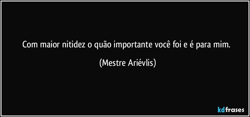 Com maior nitidez o quão importante você foi e é para mim. (Mestre Ariévlis)