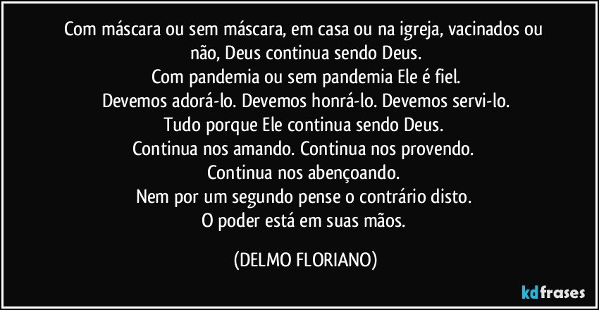 Com máscara ou sem máscara, em casa ou na igreja, vacinados ou não, Deus continua sendo Deus.
Com pandemia ou sem pandemia Ele é fiel.
Devemos adorá-lo. Devemos honrá-lo. Devemos servi-lo.
Tudo porque Ele continua sendo Deus. 
Continua nos amando. Continua nos provendo. 
Continua nos abençoando. 
Nem por um segundo pense o contrário disto. 
O poder está em suas mãos. (DELMO FLORIANO)