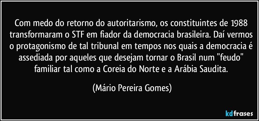 Com medo do retorno do autoritarismo, os constituintes de 1988 transformaram o STF em fiador da democracia brasileira. Daí vermos o protagonismo de tal tribunal em tempos nos quais a democracia é assediada por aqueles que desejam tornar o Brasil num "feudo" familiar tal como a Coreia do Norte e a Arábia Saudita. (Mário Pereira Gomes)