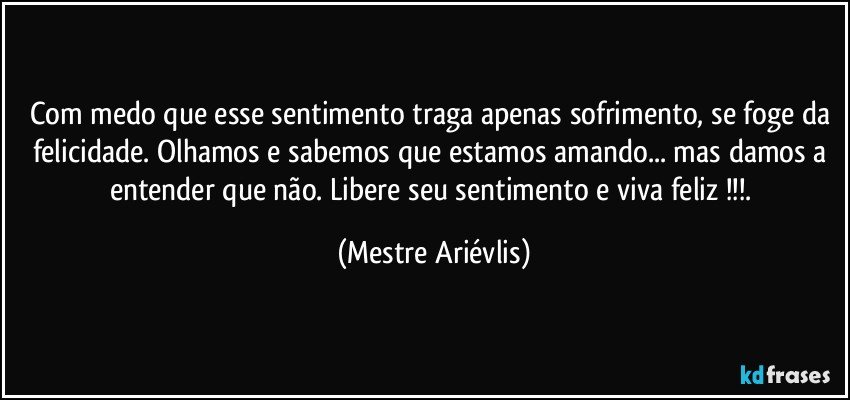 Com medo que esse sentimento traga apenas sofrimento, se foge da felicidade. Olhamos e sabemos que estamos amando... mas damos a entender que não.  Libere seu sentimento e viva feliz !!!. (Mestre Ariévlis)