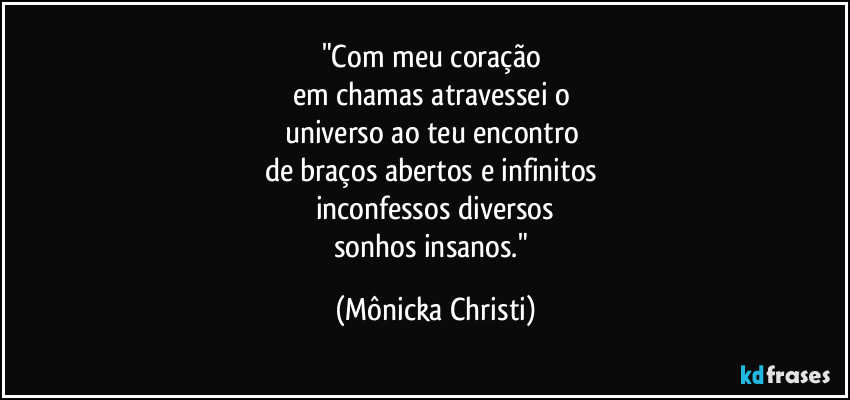 "Com meu coração 
em chamas atravessei o 
universo ao teu encontro 
de braços abertos e infinitos 
inconfessos diversos
sonhos insanos." (Mônicka Christi)