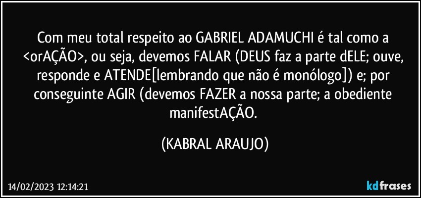 Com meu total respeito ao GABRIEL ADAMUCHI é tal como a <orAÇÃO>, ou seja, devemos FALAR (DEUS faz a parte dELE; ouve, responde e ATENDE[lembrando que não é monólogo]) e; por conseguinte AGIR (devemos FAZER a nossa parte; a obediente manifestAÇÃO. (KABRAL ARAUJO)