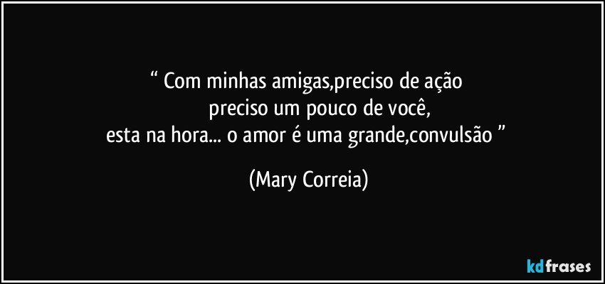 “ Com minhas amigas,preciso de ação 
                preciso um pouco de você,
esta na hora... o amor é uma grande,convulsão ” (Mary Correia)