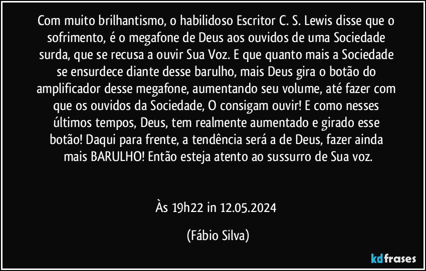 Com muito brilhantismo, o habilidoso Escritor C. S. Lewis disse que o sofrimento, é o megafone de Deus aos ouvidos de uma Sociedade surda, que se recusa a ouvir Sua Voz. E que quanto mais a Sociedade se ensurdece diante desse barulho, mais Deus gira o botão do amplificador desse megafone, aumentando seu volume, até fazer com que os ouvidos da Sociedade, O consigam ouvir! E como nesses últimos tempos, Deus, tem realmente  aumentado e girado esse botão! Daqui para frente, a tendência será a de Deus, fazer ainda mais BARULHO! Então esteja atento ao sussurro de Sua voz.


Às 19h22 in 12.05.2024 (Fábio Silva)