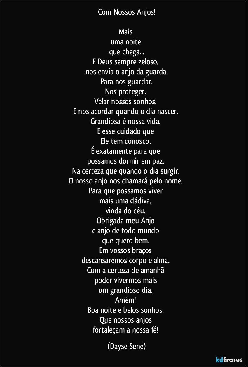 Com Nossos Anjos!

Mais 
uma noite 
que chega...
E Deus sempre zeloso, 
nos envia o anjo da guarda.
Para nos guardar.
Nos proteger. 
Velar nossos sonhos. 
E nos acordar quando o dia nascer. 
Grandiosa é nossa vida. 
E esse cuidado que 
Ele tem conosco. 
É exatamente para que 
possamos dormir em paz. 
Na certeza que quando o dia surgir. 
O nosso anjo nos chamará pelo nome. 
Para que possamos viver 
mais uma dádiva, 
vinda do céu. 
Obrigada meu Anjo 
e anjo de todo mundo 
que quero bem. 
Em vossos braços 
descansaremos corpo e alma. 
Com a certeza de amanhã 
poder vivermos mais 
um grandioso dia. 
Amém! 
Boa noite e belos sonhos. 
Que nossos anjos 
fortaleçam a nossa fé! (Dayse Sene)