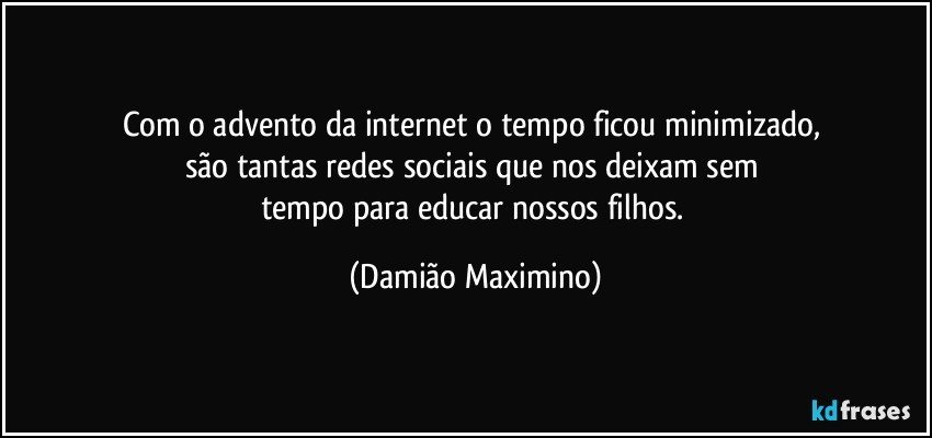 Com o advento da internet o tempo ficou minimizado, 
são tantas redes sociais que nos deixam sem 
tempo para educar nossos filhos. (Damião Maximino)