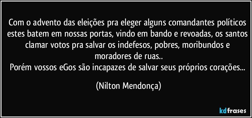 Com o advento das eleições pra eleger alguns comandantes políticos estes batem em nossas portas, vindo em bando e revoadas, os santos clamar votos pra salvar os indefesos, pobres, moribundos e moradores de ruas..
Porém vossos eGos são incapazes de salvar seus próprios corações... (Nilton Mendonça)