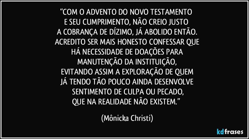 “COM O ADVENTO DO NOVO TESTAMENTO 
E SEU CUMPRIMENTO, NÃO CREIO JUSTO 
A COBRANÇA DE DÍZIMO, JÁ ABOLIDO ENTÃO.
ACREDITO SER MAIS HONESTO CONFESSAR QUE
 HÁ NECESSIDADE DE DOAÇÕES PARA 
MANUTENÇÃO DA INSTITUIÇÃO,
EVITANDO ASSIM A EXPLORAÇÃO DE QUEM
 JÁ TENDO TÃO POUCO AINDA DESENVOLVE 
 SENTIMENTO DE CULPA OU PECADO,
QUE NA REALIDADE NÃO EXISTEM.” (Mônicka Christi)