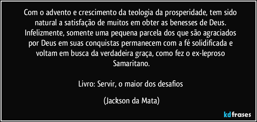 Com o advento e crescimento da teologia da prosperidade, tem sido natural a satisfação de muitos em obter as benesses de Deus. Infelizmente, somente uma pequena parcela dos que são agraciados por Deus em suas conquistas permanecem com a fé solidificada e voltam em busca da verdadeira graça, como fez o ex-leproso Samaritano.

Livro: Servir, o maior dos desafios (Jackson da Mata)