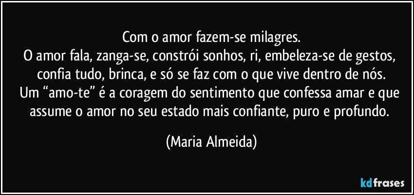 Com o amor fazem-se milagres.
O amor fala, zanga-se, constrói sonhos, ri, embeleza-se de gestos, confia tudo, brinca, e só se faz com o que vive dentro de nós.
Um “amo-te” é a coragem do sentimento que confessa amar e que assume o amor no seu estado mais confiante, puro e profundo. (Maria Almeida)