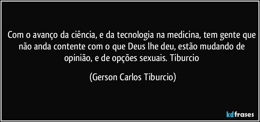 Com o avanço da ciência, e da tecnologia na medicina, tem gente que não anda contente com o que Deus lhe deu, estão mudando de opinião, e de opções sexuais. Tiburcio (Gerson Carlos Tiburcio)