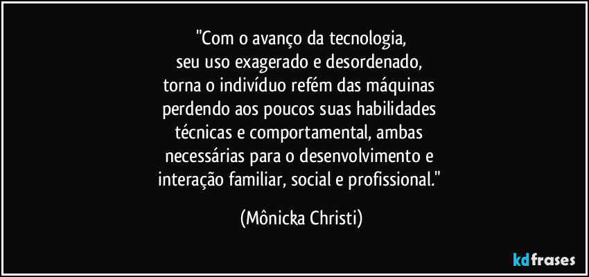 "Com o avanço da tecnologia,
seu uso exagerado e desordenado, 
torna o indivíduo refém das máquinas 
perdendo aos poucos suas habilidades 
técnicas e comportamental, ambas 
necessárias para o desenvolvimento e 
interação familiar, social e profissional." (Mônicka Christi)