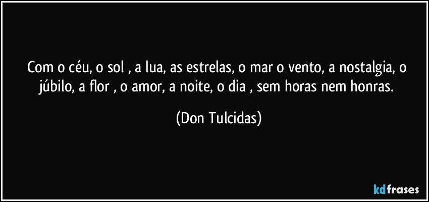 Com o céu, o sol , a lua, as estrelas, o mar o vento, a nostalgia, o júbilo, a flor , o amor, a noite, o dia , sem horas nem honras. (Don Tulcidas)