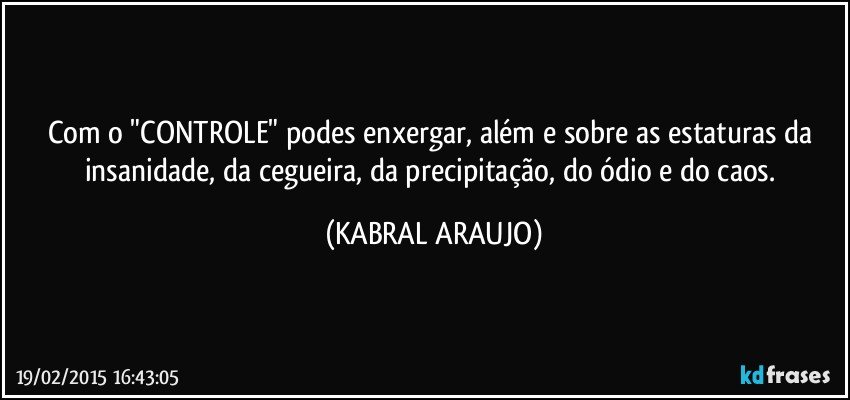 Com o "CONTROLE" podes enxergar, além e sobre as estaturas da insanidade, da cegueira, da precipitação, do ódio e do caos. (KABRAL ARAUJO)