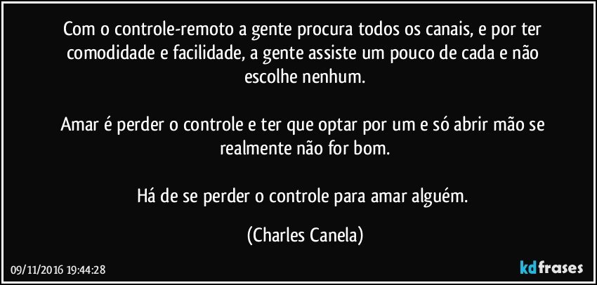 Com o controle-remoto a gente procura todos os canais, e por ter comodidade e facilidade, a gente assiste um pouco de cada e não escolhe nenhum.

Amar é perder o controle e ter que optar por um e só abrir mão se realmente não for bom.

Há de se perder o controle para amar alguém. (Charles Canela)