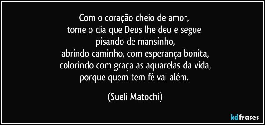 Com o coração cheio de amor, 
tome o dia que Deus lhe deu e segue 
pisando de mansinho,
abrindo caminho, com esperança bonita,
colorindo com graça as aquarelas da vida,
porque quem tem fé vai além. (Sueli Matochi)