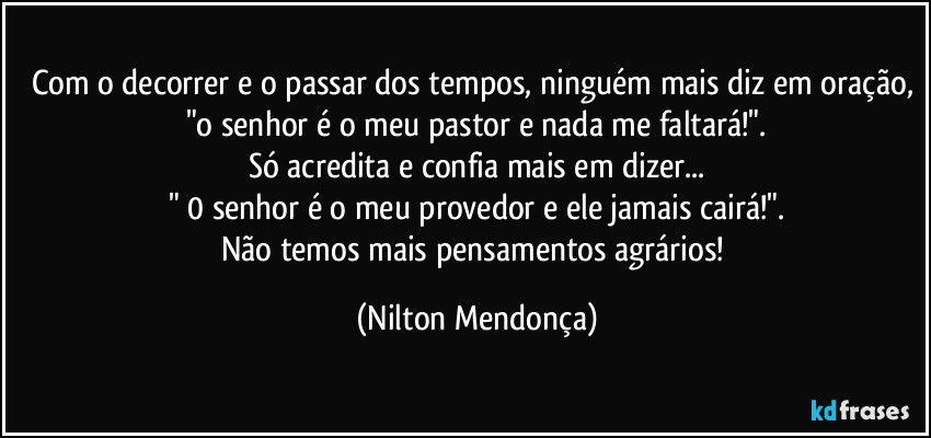 Com o decorrer e o passar dos tempos, ninguém mais diz em oração, "o senhor é o meu pastor e nada me faltará!".
Só acredita e confia mais  em dizer...
" 0 senhor é o meu provedor e ele jamais cairá!".
Não temos mais pensamentos agrários! (Nilton Mendonça)